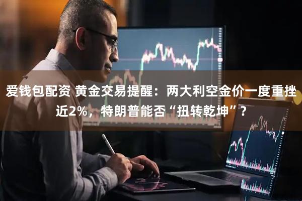 爱钱包配资 黄金交易提醒：两大利空金价一度重挫近2%，特朗普能否“扭转乾坤”？