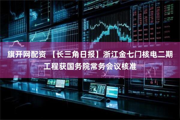 旗开网配资 【长三角日报】浙江金七门核电二期工程获国务院常务会议核准